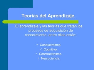 Teorías del Aprendizaje. El aprendizaje y las teorías que tratan los procesos de adquisición de conocimiento, entre ellas están: Conductivismo. Cognitivo. Constructivismo. Neurociencia. 