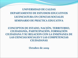 UNIVERSIDAD DE CALDAS
DEPARTAMENTO DE ESTUDIOS EDUCATIVOS
LICENCIATURA EN CIENCIAS SOCIALES
SEMINARIO DE PRÁCTICA EDUCATIVA
CONCEPTOS DE ESTADO, NACIÓN, TERRITORIO,
CIUDADANÍA, PARTICIPACIÓN, FORMACIÓN
CIUDADANA Y SU RELACION CON LA ENSEÑANZA DE
LAS CIENCIAS SOCIALES Y LAS COMPETENCIAS
CIUDADANAS
Octubre de 2009
 