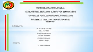 UNIVERSIDAD NACIONAL DE LOJA
FACULTAD DE LA EDUCACIÓN, EL ARTE Y LA COMUNICACIÓN
CARRERA DE PSICOLOGÍA EDUCATIVA Y ORIENTACIÓN
PSICOTERAÍA EDUCATIVA Y SOCIOEMOCIONAL
CICLO VIII
INTEGRANTES:
JACKELINE ALVARADO
ELISA CASTILLO
MARIA JOSE CASTRO
ERICKA HERRERA
ANGHELO HIDALGO
MARISOL PAQUI
DOCENTE:
Dr. Yoder Rivadeneira
 