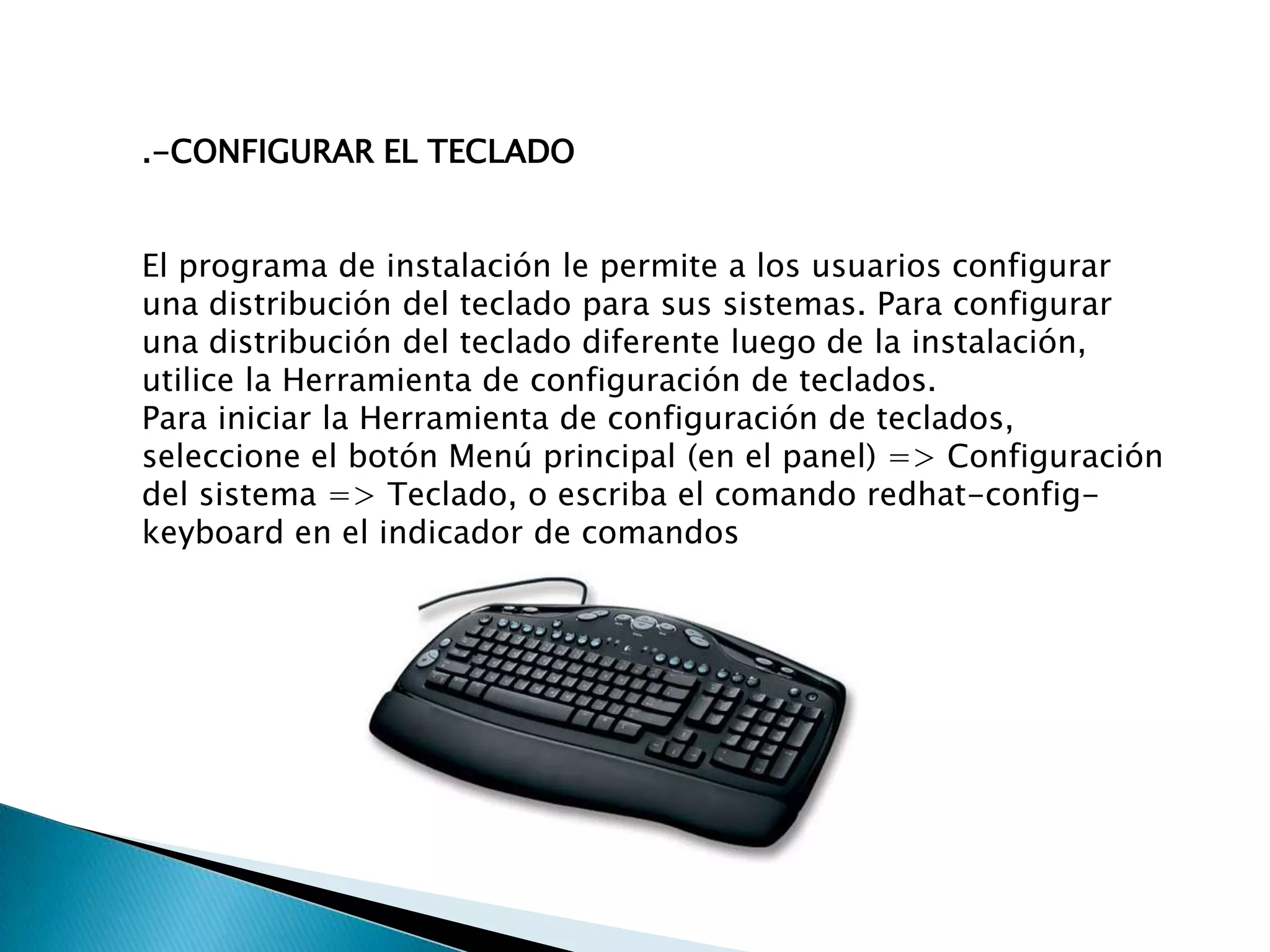 .-CONFIGURAR EL TECLADO


El programa de instalación le permite a los usuarios configurar
una distribución del teclado para sus sistemas. Para configurar
una distribución del teclado diferente luego de la instalación,
utilice la Herramienta de configuración de teclados.
Para iniciar la Herramienta de configuración de teclados,
seleccione el botón Menú principal (en el panel) => Configuración
del sistema => Teclado, o escriba el comando redhat-config-
keyboard en el indicador de comandos
 