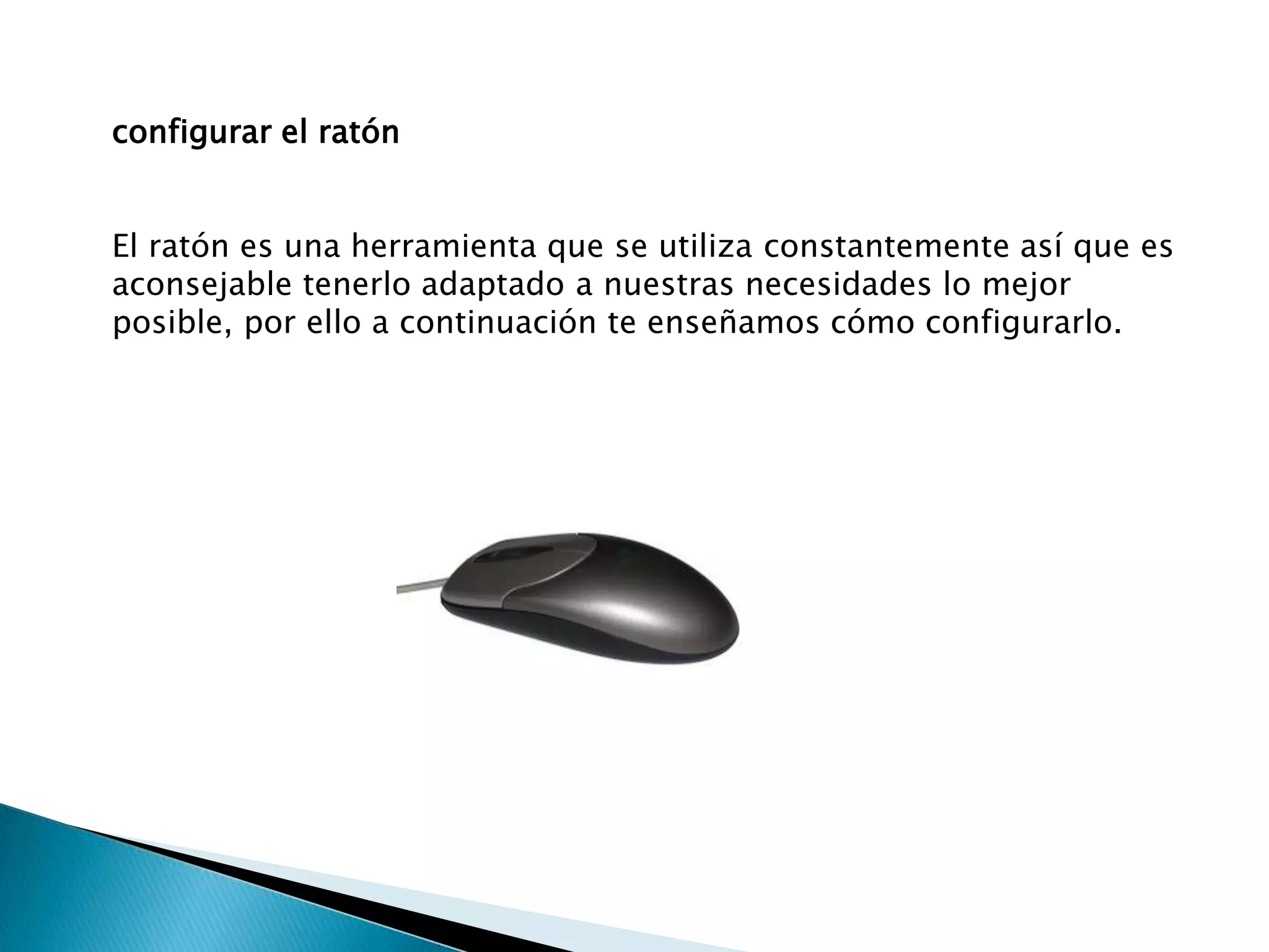 configurar el ratón


El ratón es una herramienta que se utiliza constantemente así que es
aconsejable tenerlo adaptado a nuestras necesidades lo mejor
posible, por ello a continuación te enseñamos cómo configurarlo.
 