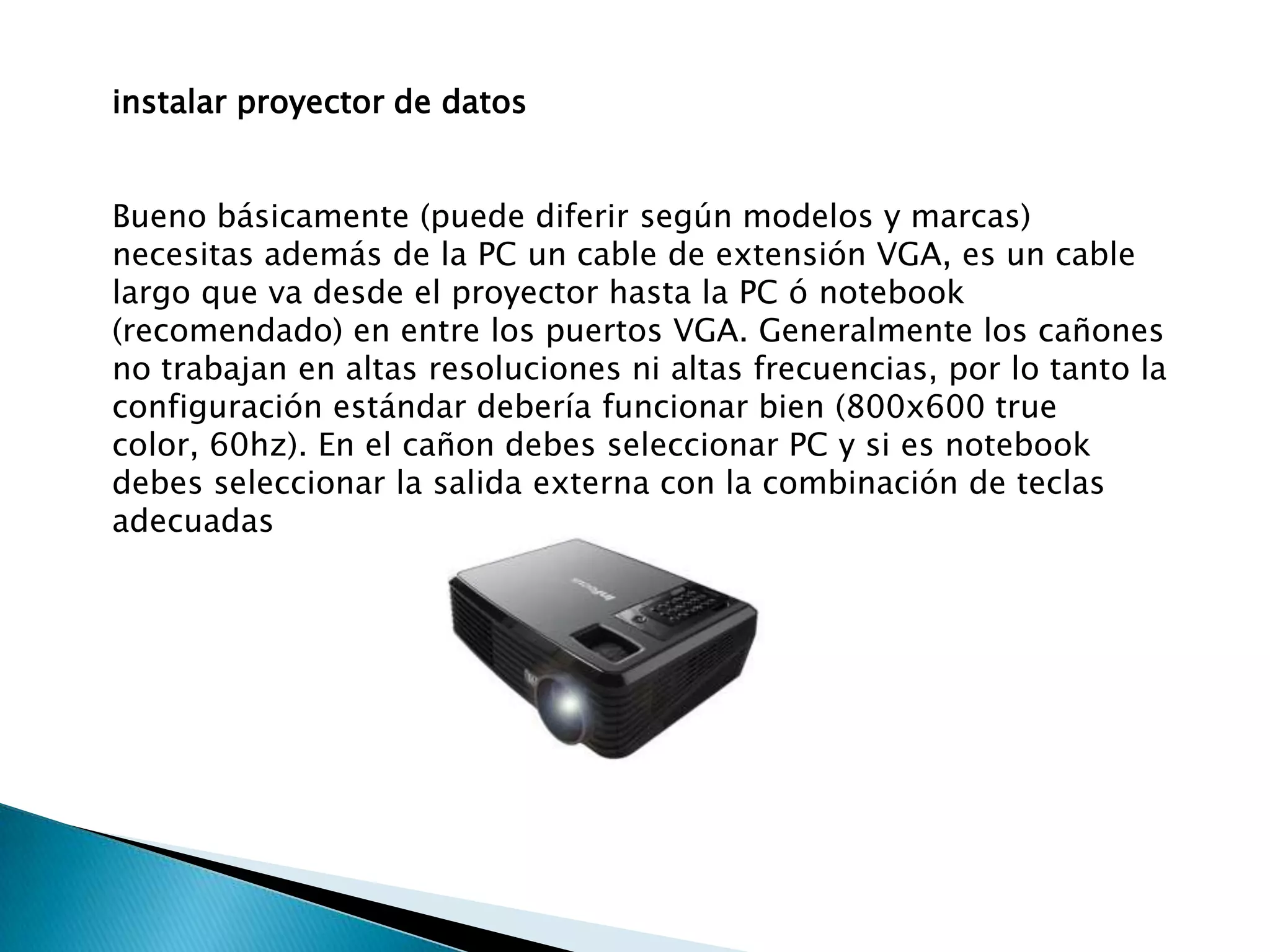 instalar proyector de datos


Bueno básicamente (puede diferir según modelos y marcas)
necesitas además de la PC un cable de extensión VGA, es un cable
largo que va desde el proyector hasta la PC ó notebook
(recomendado) en entre los puertos VGA. Generalmente los cañones
no trabajan en altas resoluciones ni altas frecuencias, por lo tanto la
configuración estándar debería funcionar bien (800x600 true
color, 60hz). En el cañon debes seleccionar PC y si es notebook
debes seleccionar la salida externa con la combinación de teclas
adecuadas
 