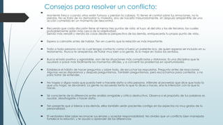 Consejos para resolver un conflicto:

Mantente fresco cuando otros estén furiosos y pierdan la cabeza. Tú tienes el control sobre tus emociones, no lo
pierdas. No se trata de no demostrar tu molestia, sino de hacerlo mesuradamente, sin después arrepentirte de una
acción cometida en un momento de descontrol.
 Recuerda que cada discusión tiene al menos tres puntos de vista: el tuyo, el del otro y los de terceros, los cuales
probablemente están más cerca de la objetividad.
Siendo más versátil y viendo las cosas desde la perspectiva de los demás, enriquecerás tu propio punto de vista.
 Espera a calmarte antes de hablar. Ten en cuenta que la relación es más importante.
 Trata a toda persona con la cual tengas contacto como si fuera un pariente rico, de quien esperas ser incluido en su
testamento. Nunca te arrepientas de tratar muy bien a la gente. Es lo mejor en todos los sentidos.
 Busca el lado positivo y agradable, aún de las situaciones más complicadas y dolorosas. Es una disciplina que te
ayudará a pasar más fácilmente los momentos difíciles, y a convertir los problemas en oportunidades.
 Establece el hábito de hacer preguntas y sobre todo, de escuchar las respuestas. Pregunta antes de reaccionar.
Algunas veces disparamos y después preguntamos. También preguntamos, pero escuchamos para contestar, y no
para tratar de entender.
 No hagas o digas nada que pueda herir o hacerle daño a otra persona. Aférrate al proverbio que dice que todo lo
que uno haga, se devolverá. La gente no recuerda tanto lo que tú dices o haces, sino la intención con la que lo
haces.
 Sé consciente de la diferencia entre análisis amigable y crítica destructiva. Observa si el propósito de tus palabras es
ayudar, desahogarte o hacer daño.
 Ten presente que si toleras a los demás, ellos también serán pacientes contigo en los aspectos no muy gratos de tu
personalidad.
 El verdadero líder sabe reconocer sus errores y aceptar responsabilidad. No olvides que un conflicto bien manejado
fortalece la relación, y te ayuda a aprender de las diferencias
 