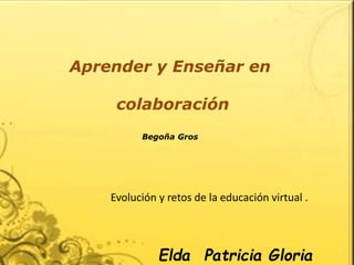 Aprender y Enseñar en 
colaboración 
Begoña Gros 
Evolución y retos de la educación virtual . 
Elda Patricia Gloria 
Maldonado 
 