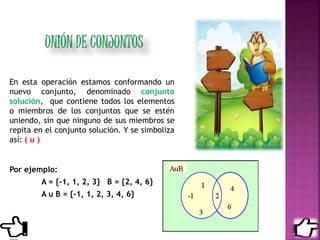 En esta operación estamos conformando un
nuevo conjunto, denominado conjunto
solución, que contiene todos los elementos
o miembros de los conjuntos que se estén
uniendo, sin que ninguno de sus miembros se
repita en el conjunto solución. Y se simboliza
así: ( u )
Por ejemplo:
A = {-1, 1, 2, 3} B = {2, 4, 6}
A u B = {-1, 1, 2, 3, 4, 6}
 