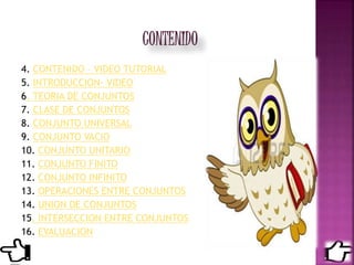 4. CONTENIDO – VIDEO TUTORIAL
5. INTRODUCCION- VIDEO
6. TEORIA DE CONJUNTOS
7. CLASE DE CONJUNTOS
8. CONJUNTO UNIVERSAL
9. CONJUNTO VACIO
10. CONJUNTO UNITARIO
11. CONJUNTO FINITO
12. CONJUNTO INFINITO
13. OPERACIONES ENTRE CONJUNTOS
14. UNION DE CONJUNTOS
15. INTERSECCION ENTRE CONJUNTOS
16. EVALUACION
 