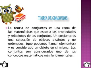  La teoría de conjuntos es una rama de
las matemáticas que estudia las propiedades
y relaciones de los conjuntos. Un conjunto es
una colección de objetos distintos y no
ordenados, (que podemos llamar elementos)
y es considerado un objeto en sí mismo. Los
conjuntos son considerados uno de los
conceptos matemáticos más fundamentales.
 
