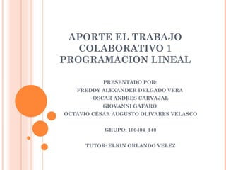 APORTE EL TRABAJO
   COLABORATIVO 1
PROGRAMACION LINEAL

           PRESENTADO POR:
   FREDDY ALEXANDER DELGADO VERA
        OSCAR ANDRES CARVAJAL
           GIOVANNI GAFARO
OCTAVIO CÉSAR AUGUSTO OLIVARES VELASCO


           GRUPO: 100404_140


      TUTOR: ELKIN ORLANDO VELEZ
 