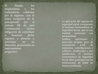 El Estado, los empleadores y los trabajadores cubiertos por el régimen, con la única excepción de lo preceptuado por el artículo 88 de esta Constitución, tienen obligación de contribuir a financiar dicho régimen y derecho a participar en su dirección, procurando su mejoramiento progresivo.La aplicación del régimen de seguridad social corresponde al Instituto Guatemalteco de Seguridad Social, que es una entidad autónoma con personalidad jurídica, patrimonio y funciones propias; goza de exoneración total de impuestos, contribuciones y arbitrios, establecidos o por establecerse. El Instituto Guatemalteco de Seguridad Social debe participar con las instituciones de salud en forma coordinada. El Organismo Ejecutivo asignará anualmente en el Presupuesto de Ingresos y Egresos del Estado, una partida específica para cubrir la cuota que corresponde al Estado como tal y como empleador, la cual no podrá ser transferida ni cancelada durante el ejercicio fiscal y será fijada de conformidad con los estudios técnicos actuariales del instituto.Contra las resoluciones que se dicten en esta materia, producen los recursos administrativos y el de lo contencioso-administrativo de conformidad con la ley. Cuando se trate de prestaciones que deba otorgar el régimen, conocerán los tribunales de trabajo y previsión social.