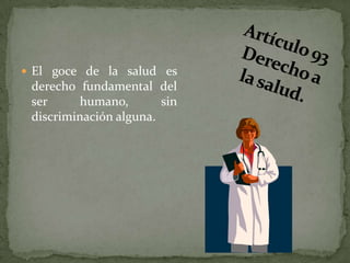 Artículo 93 Derecho a la salud. El goce de la salud es derecho fundamental del ser humano, sin discriminación alguna. 