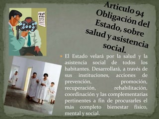 Articulo 94 Obligación del Estado, sobre salud y asistencia social. El Estado velará por la salud y la asistencia social de todos los habitantes. Desarrollará, a través de sus instituciones, acciones de prevención, promoción, recuperación, rehabilitación, coordinación y las complementarias pertinentes a fin de procurarles el más completo bienestar físico, mental y social.