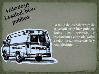 Articulo 95 La salud, bien público. La salud de los habitantes de la Nación es un bien público. Todas las personas e instituciones están obligadas a velar por su conservación y restablecimiento.