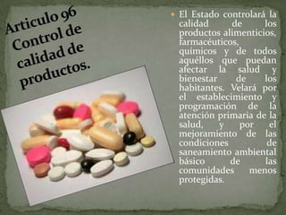 El Estado controlará la calidad de los productos alimenticios, farmacéuticos, químicos y de todos aquéllos que puedan afectar la salud y bienestar de los habitantes. Velará por el establecimiento y programación de la atención primaria de la salud, y por el mejoramiento de las condiciones de saneamiento ambiental básico de las comunidades menos protegidas.Articulo 96 Control de calidad de productos. 