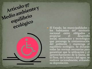 Articulo 97 Medio ambiente y equilibrio ecológicoEl Estado, las municipalidades y los habitantes del territorio nacional están obligados a propiciar el desarrollo social, económico y tecnológico que prevenga la contaminación del ambiente y mantenga el equilibrio ecológico. Se dictarán todas las normas necesarias para garantizar que la utilización y el aprovechamiento de la fauna, de la flora, de la tierra y del agua, se realicen racionalmente, evitando su depredación.
