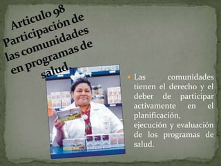 Articulo 98 Participación de las comunidades en programas de salud.Las comunidades tienen el derecho y el deber de participar activamente en el planificación, ejecución y evaluación de los programas de salud.