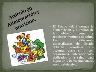 Articulo 99 Alimentación y nutrición.El Estado velará porque la alimentación y nutrición de la población reúna los requisitos mínimos de salud. Las instituciones especializadas del Estado deberán coordinar sus acciones entre sí o con organismos internacionales dedicados a la salud, para lograr un sistema alimentario nacional efectivo.