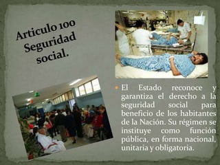 Articulo 100 Seguridad social.El Estado reconoce y garantiza el derecho a la seguridad social para beneficio de los habitantes de la Nación. Su régimen se instituye como función pública, en forma nacional, unitaria y obligatoria.