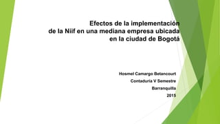 Efectos de la implementación
de la Niif en una mediana empresa ubicada
en la ciudad de Bogotá
Hosmel Camargo Betancourt
Contaduría V Semestre
Barranquilla
2015
 