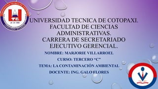 UNIVERSIDAD TECNICA DE COTOPAXI.
FACULTAD DE CIENCIAS
ADMINISTRATIVAS.
CARRERA DE SECRETARIADO
EJECUTIVO GERENCIAL.
NOMBRE: MARJORIE VILLARROEL
CURSO: TERCERO “C”
TEMA: LA CONTAMINACIÓN AMBIENTAL
DOCENTE: ING. GALO FLORES
 