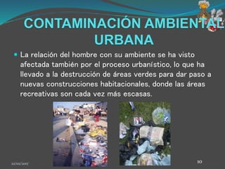 CONTAMINACIÓN AMBIENTAL
URBANA
 La relación del hombre con su ambiente se ha visto
afectada también por el proceso urbanístico, lo que ha
llevado a la destrucción de áreas verdes para dar paso a
nuevas construcciones habitacionales, donde las áreas
recreativas son cada vez más escasas.
22/02/2017 10
 