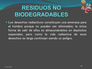 RESIDUOS NO
BIODEGRADABLES
 Los desechos radiactivos constituyen una amenaza para
el hombre porque no pueden ser eliminados; la única
forma de salir de ellos es almacenándolos en depósitos
especiales, pero como la vida radiactiva de esos
desechos es larga continúan siendo un peligro.
22/02/2017 11
 
