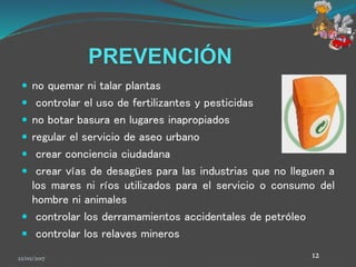 PREVENCIÓN
 no quemar ni talar plantas
 controlar el uso de fertilizantes y pesticidas
 no botar basura en lugares inapropiados
 regular el servicio de aseo urbano
 crear conciencia ciudadana
 crear vías de desagües para las industrias que no lleguen a
los mares ni ríos utilizados para el servicio o consumo del
hombre ni animales
 controlar los derramamientos accidentales de petróleo
 controlar los relaves mineros
22/02/2017 12
 