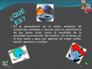  Es la acumulación en el medio ambiente de
sustancias extrañas y nocivas para la subsistencia
de los seres vivos como el resultado de la
actividad inconsciente del hombre. Se produce en
el aire, suelo y agua, por agentes de origen solido,
liquido, gaseoso y nuclear
22/02/2017 2
 