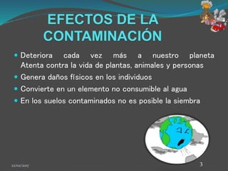 EFECTOS DE LA
CONTAMINACIÓN
 Deteriora cada vez más a nuestro planeta
Atenta contra la vida de plantas, animales y personas
 Genera daños físicos en los individuos
 Convierte en un elemento no consumible al agua
 En los suelos contaminados no es posible la siembra
22/02/2017 3
 