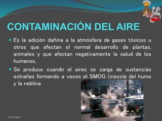 CONTAMINACIÓN DEL AIRE
 Es la adición dañina a la atmósfera de gases tóxicos u
otros que afectan el normal desarrollo de plantas,
animales y que afectan negativamente la salud de los
humanos.
 Se produce cuando el aires se carga de sustancias
extrañas formando a veces el SMOG (mezcla del humo
y la neblina
22/02/2017 6
 