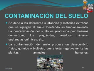 CONTAMINACIÓN DEL SUELO
 Se debe a las diferentes sustancias y materias extrañas
que se agregan al suelo afectando su funcionamiento.
La contaminación del suelo es producida por: basuras
domesticas, los plaguicidas, residuos mineros,
sustancias químicas, etc.
 La contaminación del suelo produce un desequilibrio
físico, químico y biológico que afecta negativamente las
plantas, animales y humanos.
22/02/2017 7
 