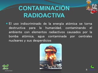 CONTAMINACIÓN
RADIOACTIVA
22/02/2017 8
 El uso indiscriminado de la energía atómica se torna
destructiva para la humanidad, contaminando el
ambiente con elementos radiactivos causados por la
bomba atómica, agua contaminada por centrales
nucleares y sus desperdicios
 