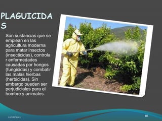 PLAGUICIDA
S
Son sustancias que se
emplean en las
agricultura moderna
para matar insectos
(insecticidas), controla
r enfermedades
causadas por hongos
(fungicidas) y combatir
las malas hierbas
(herbicidas). Sin
embargo pueden ser
perjudiciales para el
hombre y animales.




 22/08/2012                10
 