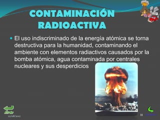 CONTAMINACIÓN
              RADIOACTIVA
  El uso indiscriminado de la energía atómica se torna
     destructiva para la humanidad, contaminando el
     ambiente con elementos radiactivos causados por la
     bomba atómica, agua contaminada por centrales
     nucleares y sus desperdicios




22/08/2012                                         11
 