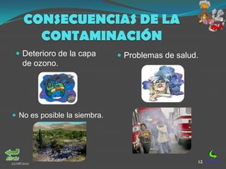 CONSECUENCIAS DE LA
        CONTAMINACIÓN
   Deterioro de la capa       Problemas de salud.
      de ozono.




 No es posible la siembra.




22/08/2012                                        12
 