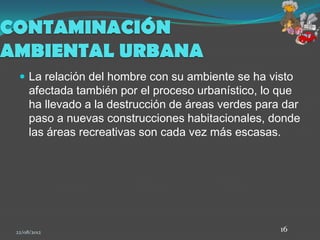 CONTAMINACIÓN
AMBIENTAL URBANA
   La relación del hombre con su ambiente se ha visto
      afectada también por el proceso urbanístico, lo que
      ha llevado a la destrucción de áreas verdes para dar
      paso a nuevas construcciones habitacionales, donde
      las áreas recreativas son cada vez más escasas.




 22/08/2012                                           16
 