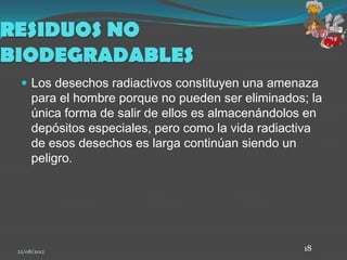 RESIDUOS NO
BIODEGRADABLES
   Los desechos radiactivos constituyen una amenaza
      para el hombre porque no pueden ser eliminados; la
      única forma de salir de ellos es almacenándolos en
      depósitos especiales, pero como la vida radiactiva
      de esos desechos es larga continúan siendo un
      peligro.




 22/08/2012                                         18
 