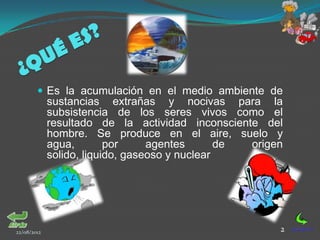  Es la acumulación en el medio ambiente de
             sustancias extrañas y nocivas para la
             subsistencia de los seres vivos como el
             resultado de la actividad inconsciente del
             hombre. Se produce en el aire, suelo y
             agua,        por     agentes       de origen
             solido, liquido, gaseoso y nuclear




22/08/2012                                              2
 