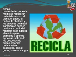 El más
conveniente, por este
medio se recuperan
materiales como: el
vidrio, el papel, el
cartón, la chatarra y
los envases de metal.
También se pueden
producir a partir del
reciclaje de la basura
alimentos para
animales y abonos
agrícolas, utilizando
los desechos de
origen orgánico
previamente
escogidos, como:
grasa, huesos, sangre
22/08/2012               20
 