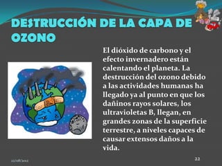 DESTRUCCIÓN DE LA CAPA DE
OZONO
             El dióxido de carbono y el
             efecto invernadero están
             calentando el planeta. La
             destrucción del ozono debido
             a las actividades humanas ha
             llegado ya al punto en que los
             dañinos rayos solares, los
             ultravioletas B, llegan, en
             grandes zonas de la superficie
             terrestre, a niveles capaces de
             causar extensos daños a la
             vida.
22/08/2012                              22
 