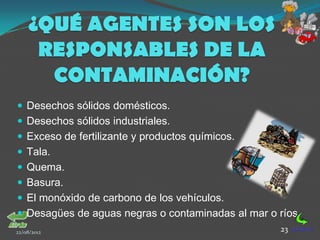 ¿QUÉ AGENTES SON LOS
      RESPONSABLES DE LA
       CONTAMINACIÓN?
 Desechos sólidos domésticos.
 Desechos sólidos industriales.
 Exceso de fertilizante y productos químicos.
 Tala.
 Quema.
 Basura.
 El monóxido de carbono de los vehículos.
 Desagües de aguas negras o contaminadas al mar o ríos.
22/08/2012                                          23
 