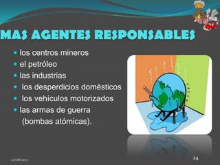 MAS AGENTES RESPONSABLES
   los centros mineros
   el petróleo
   las industrias
   los desperdicios domésticos
   los vehículos motorizados
   las armas de guerra
       (bombas atómicas).



 22/08/2012                       24
 