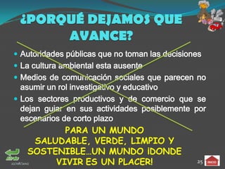 ¿PORQUÉ DEJAMOS QUE
      AVANCE?
 Autoridades públicas que no toman las decisiones
 La cultura ambiental esta ausente
 Medios de comunicación sociales que parecen no
  asumir un rol investigativo y educativo
 Los sectores productivos y de comercio que se
  dejan guiar en sus actividades posiblemente por
  escenarios de corto plazo
                 PARA UN MUNDO
           SALUDABLE, VERDE, LIMPIO Y
         SOSTENIBLE…UN MUNDO ¡DONDE
22/08/2012     VIVIR ES UN PLACER!              25
 