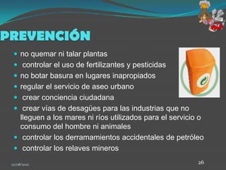 PREVENCIÓN
   no quemar ni talar plantas
   controlar el uso de fertilizantes y pesticidas
   no botar basura en lugares inapropiados
   regular el servicio de aseo urbano
   crear conciencia ciudadana
   crear vías de desagües para las industrias que no
    lleguen a los mares ni ríos utilizados para el servicio o
    consumo del hombre ni animales
   controlar los derramamientos accidentales de petróleo
   controlar los relaves mineros

 22/08/2012                                                26
 