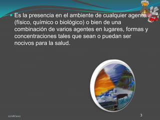  Es la presencia en el ambiente de cualquier agente
     (físico, químico o biológico) o bien de una
     combinación de varios agentes en lugares, formas y
     concentraciones tales que sean o puedan ser
     nocivos para la salud.




22/08/2012                                          3
 