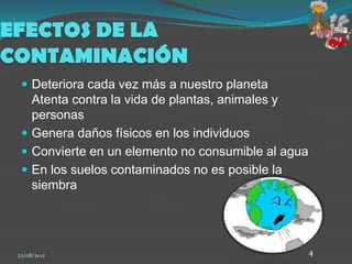EFECTOS DE LA
CONTAMINACIÓN
   Deteriora cada vez más a nuestro planeta
    Atenta contra la vida de plantas, animales y
    personas
   Genera daños físicos en los individuos
   Convierte en un elemento no consumible al agua
   En los suelos contaminados no es posible la
    siembra




 22/08/2012                                          4
 
