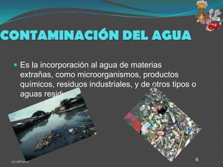 CONTAMINACIÓN DEL AGUA

   Es la incorporación al agua de materias
      extrañas, como microorganismos, productos
      químicos, residuos industriales, y de otros tipos o
      aguas residuales.




 22/08/2012                                             6
 