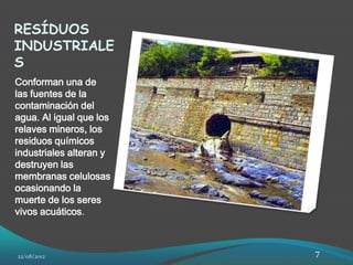 RESÍDUOS
INDUSTRIALE
S
Conforman una de
las fuentes de la
contaminación del
agua. Al igual que los
relaves mineros, los
residuos químicos
industriales alteran y
destruyen las
membranas celulosas
ocasionando la
muerte de los seres
vivos acuáticos.



22/08/2012               7
 