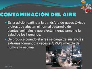 CONTAMINACIÓN DEL AIRE
  Es la adición dañina a la atmósfera de gases tóxicos
   u otros que afectan el normal desarrollo de
   plantas, animales y que afectan negativamente la
   salud de los humanos.
  Se produce cuando el aires se carga de sustancias
   extrañas formando a veces el SMOG (mezcla del
   humo y la neblina




 22/08/2012                                        8
 