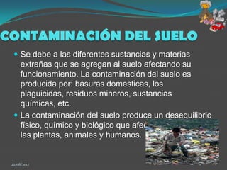 CONTAMINACIÓN DEL SUELO
   Se debe a las diferentes sustancias y materias
    extrañas que se agregan al suelo afectando su
    funcionamiento. La contaminación del suelo es
    producida por: basuras domesticas, los
    plaguicidas, residuos mineros, sustancias
    químicas, etc.
   La contaminación del suelo produce un desequilibrio
    físico, químico y biológico que afecta negativamente
    las plantas, animales y humanos.


 22/08/2012                                          9
 