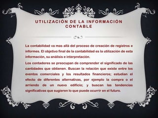 UTILIZACIÓN DE LA INFORMACIÓN
                C O N TA B L E



La contabilidad va mas allá del proceso de creación de registros e
informes. El objetivo final de la contabilidad es la utilización de esta
información, su análisis e interpretación.
Los contadores se preocupan de comprender el significado de las
cantidades que obtienen. Buscan la relación que existe entre los
eventos comerciales y los resultados financieros; estudian el
efecto de diferentes alternativas, por ejemplo la compra o el
arriendo   de   un   nuevo    edificio;   y   buscan   las   tendencias
significativas que sugieren lo que puede ocurrir en el futuro.
 